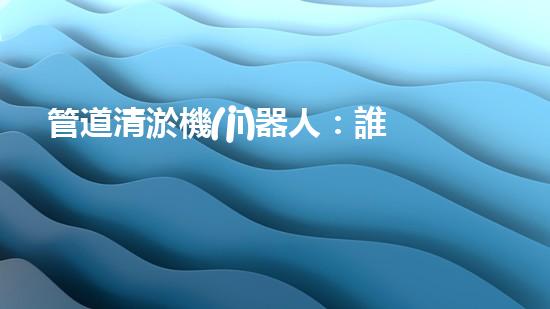 管道清淤機(jī)器人：誰(shuí)是最強(qiáng)的排泥王者？